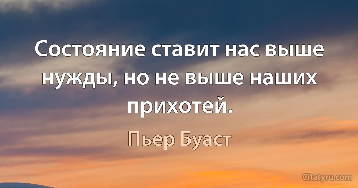 Состояние ставит нас выше нужды, но не выше наших прихотей. (Пьер Буаст)