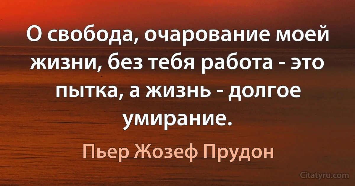 О свобода, очарование моей жизни, без тебя работа - это пытка, а жизнь - долгое умирание. (Пьер Жозеф Прудон)