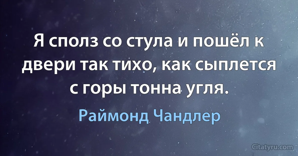 Я сполз со стула и пошёл к двери так тихо, как сыплется с горы тонна угля. (Раймонд Чандлер)