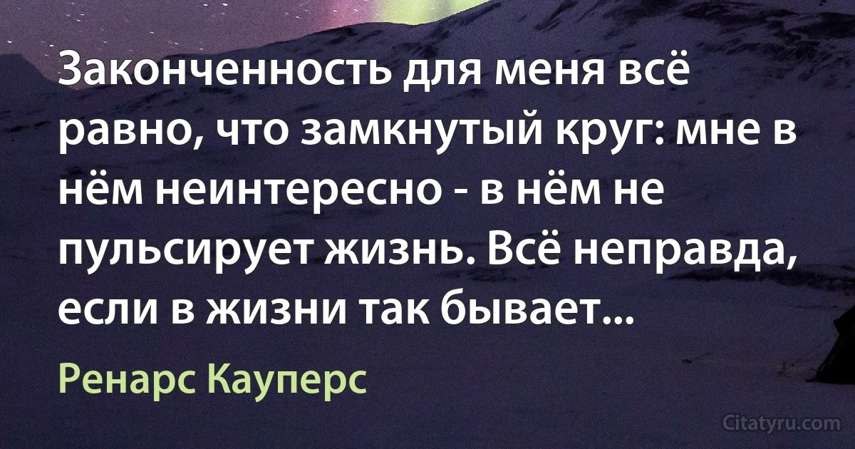 Законченность для меня всё равно, что замкнутый круг: мне в нём неинтересно - в нём не пульсирует жизнь. Всё неправда, если в жизни так бывает... (Ренарс Кауперс)