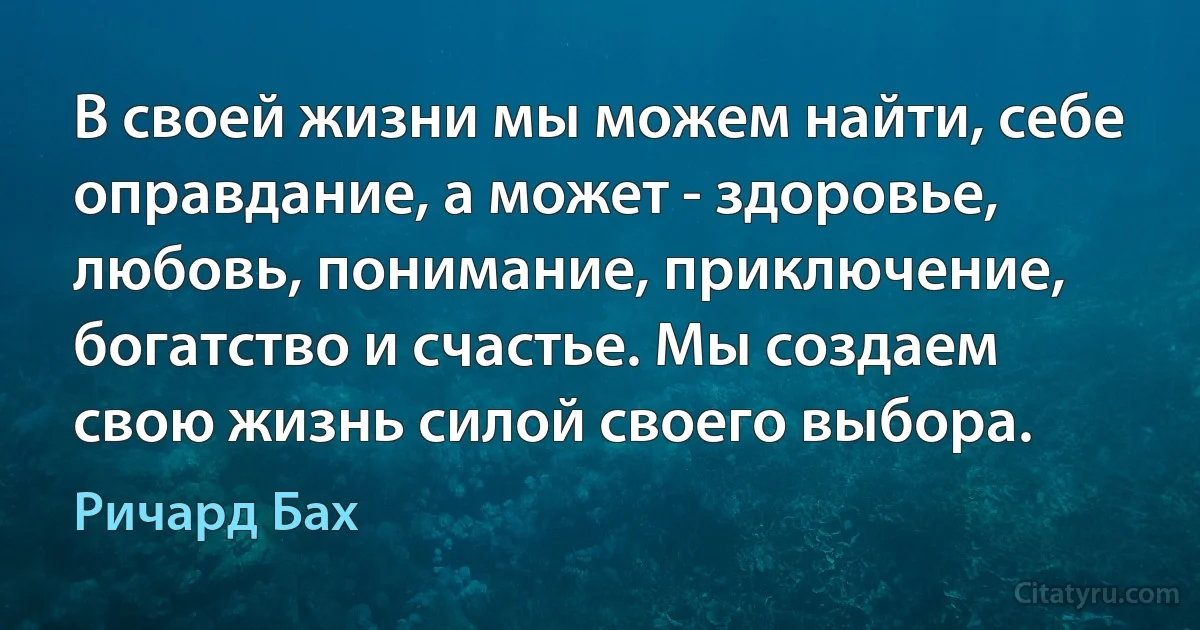 В своей жизни мы можем найти, себе оправдание, а может - здоровье, любовь, понимание, приключение, богатство и счастье. Мы создаем свою жизнь силой своего выбора. (Ричард Бах)