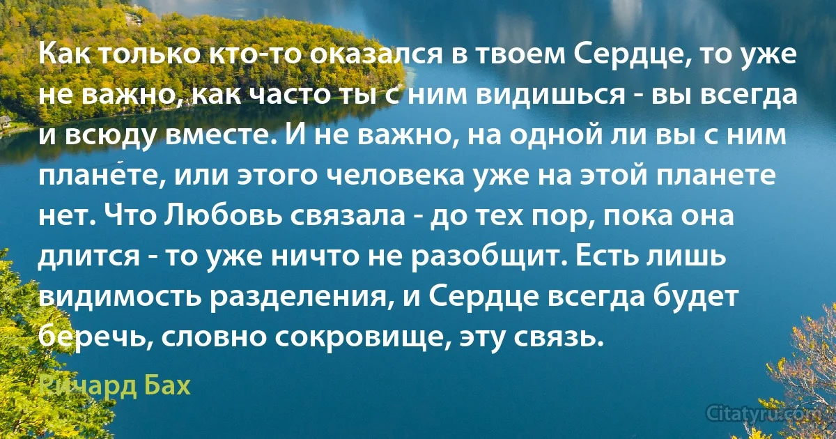 Как только кто-то оказался в твоем Сердце, то уже не важно, как часто ты с ним видишься - вы всегда и всюду вместе. И не важно, на одной ли вы с ним планете, или этого человека уже на этой планете нет. Что Любовь связала - до тех пор, пока она длится - то уже ничто не разобщит. Есть лишь видимость разделения, и Сердце всегда будет беречь, словно сокровище, эту связь. (Ричард Бах)