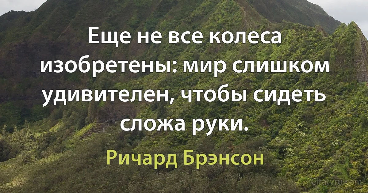 Еще не все колеса изобретены: мир слишком удивителен, чтобы сидеть сложа руки. (Ричард Брэнсон)