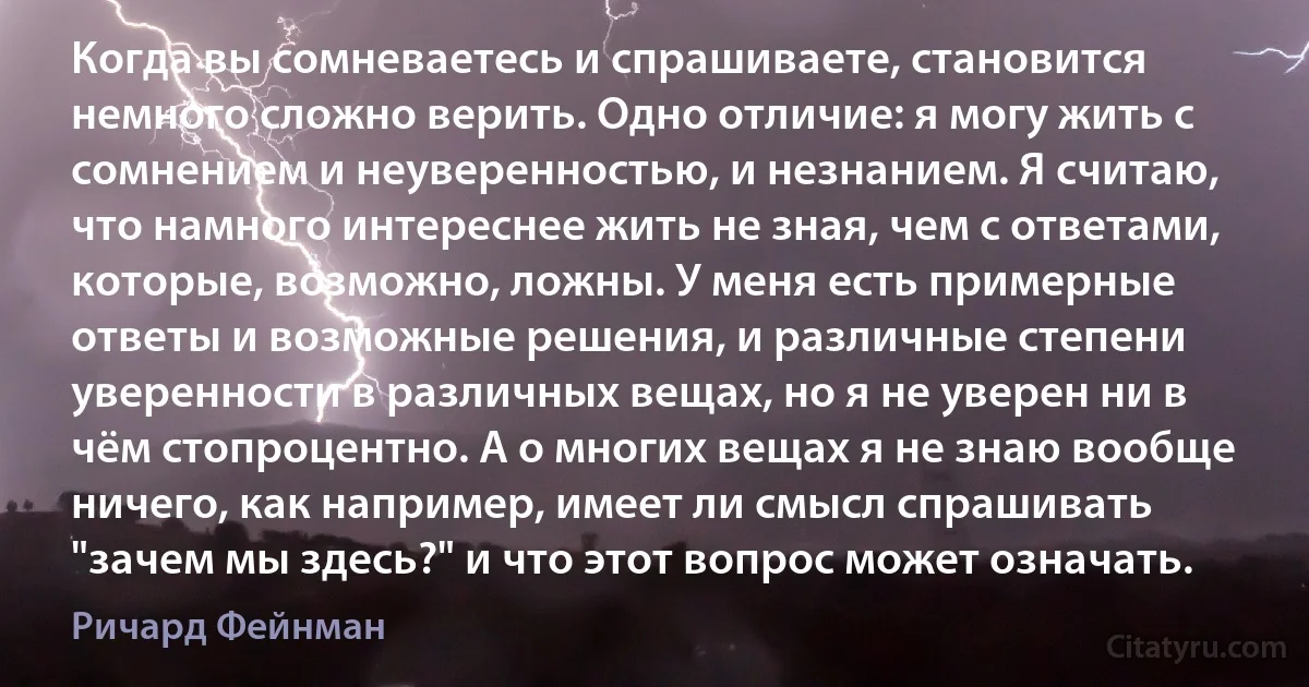 Когда вы сомневаетесь и спрашиваете, становится немного сложно верить. Одно отличие: я могу жить с сомнением и неуверенностью, и незнанием. Я считаю, что намного интереснее жить не зная, чем с ответами, которые, возможно, ложны. У меня есть примерные ответы и возможные решения, и различные степени уверенности в различных вещах, но я не уверен ни в чём стопроцентно. А о многих вещах я не знаю вообще ничего, как например, имеет ли смысл спрашивать "зачем мы здесь?" и что этот вопрос может означать. (Ричард Фейнман)