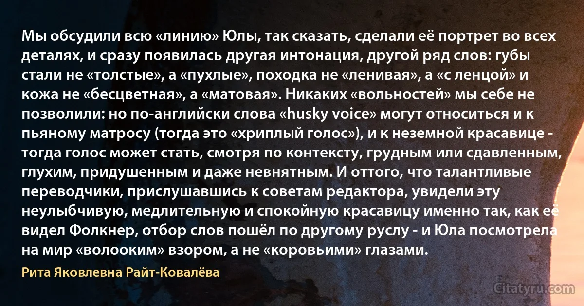 Мы обсудили всю «линию» Юлы, так сказать, сделали её портрет во всех деталях, и сразу появилась другая интонация, другой ряд слов: губы стали не «толстые», а «пухлые», походка не «ленивая», а «с ленцой» и кожа не «бесцветная», а «матовая». Никаких «вольностей» мы себе не позволили: но по-английски слова «husky voice» могут относиться и к пьяному матросу (тогда это «хриплый голос»), и к неземной красавице - тогда голос может стать, смотря по контексту, грудным или сдавленным, глухим, придушенным и даже невнятным. И оттого, что талантливые переводчики, прислушавшись к советам редактора, увидели эту неулыбчивую, медлительную и спокойную красавицу именно так, как её видел Фолкнер, отбор слов пошёл по другому руслу - и Юла посмотрела на мир «волооким» взором, а не «коровьими» глазами. (Рита Яковлевна Райт-Ковалёва)