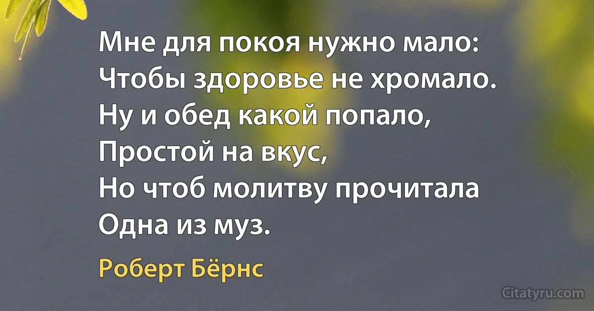 Мне для покоя нужно мало:
Чтобы здоровье не хромало.
Ну и обед какой попало,
Простой на вкус,
Но чтоб молитву прочитала
Одна из муз. (Роберт Бёрнс)