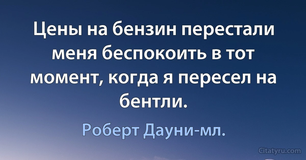 Цены на бензин перестали меня беспокоить в тот момент, когда я пересел на бентли. (Роберт Дауни-мл.)