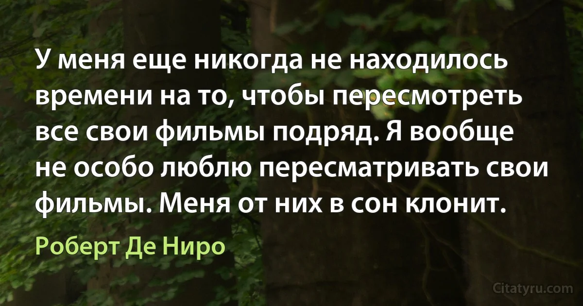 У меня еще никогда не находилось времени на то, чтобы пересмотреть все свои фильмы подряд. Я вообще не особо люблю пересматривать свои фильмы. Меня от них в сон клонит. (Роберт Де Ниро)