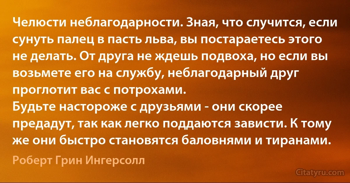 Челюсти неблагодарности. Зная, что случится, если сунуть палец в пасть льва, вы постараетесь этого не делать. От друга не ждешь подвоха, но если вы возьмете его на службу, неблагодарный друг проглотит вас с потрохами.
Будьте настороже с друзьями - они скорее предадут, так как легко поддаются зависти. К тому же они быстро становятся баловнями и тиранами. (Роберт Грин Ингерсолл)