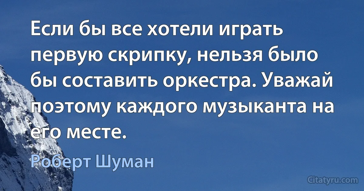 Если бы все хотели играть первую скрипку, нельзя было бы составить оркестра. Уважай поэтому каждого музыканта на его месте. (Роберт Шуман)