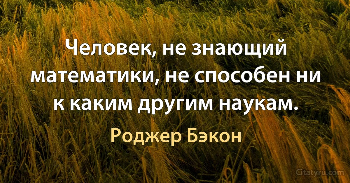 Человек, не знающий математики, не способен ни к каким другим наукам. (Роджер Бэкон)