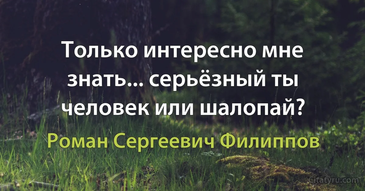 Только интересно мне знать... серьёзный ты человек или шалопай? (Роман Сергеевич Филиппов)