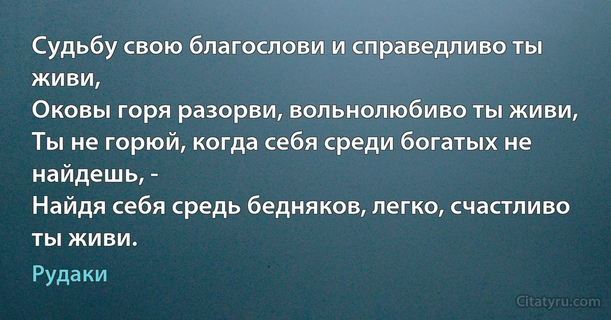 Судьбу свою благослови и справедливо ты живи,
Оковы горя разорви, вольнолюбиво ты живи,
Ты не горюй, когда себя среди богатых не найдешь, -
Найдя себя средь бедняков, легко, счастливо ты живи. (Рудаки)