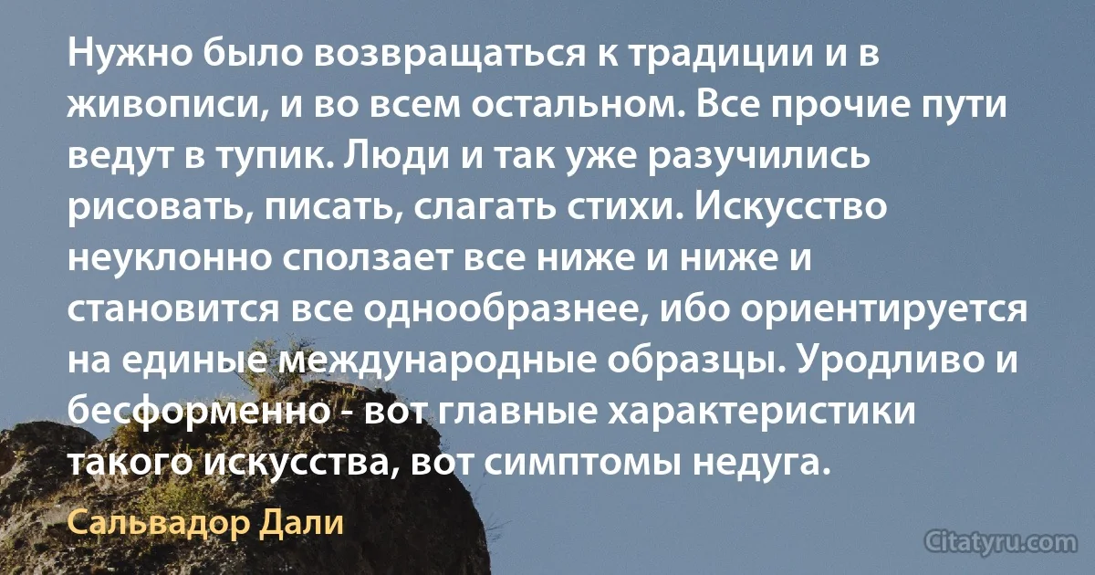 Нужно было возвращаться к традиции и в живописи, и во всем остальном. Все прочие пути ведут в тупик. Люди и так уже разучились рисовать, писать, слагать стихи. Искусство неуклонно сползает все ниже и ниже и становится все однообразнее, ибо ориентируется на единые международные образцы. Уродливо и бесформенно - вот главные характеристики такого искусства, вот симптомы недуга. (Сальвадор Дали)