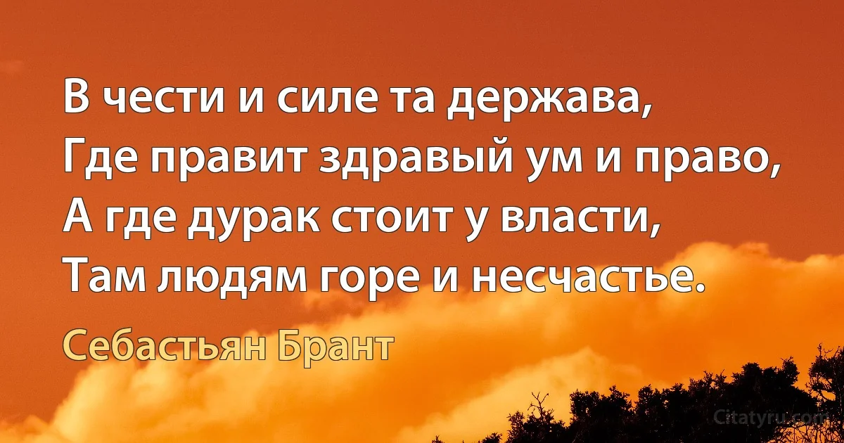 В чести и силе та держава,
Где правит здравый ум и право,
А где дурак стоит у власти,
Там людям горе и несчастье. (Себастьян Брант)