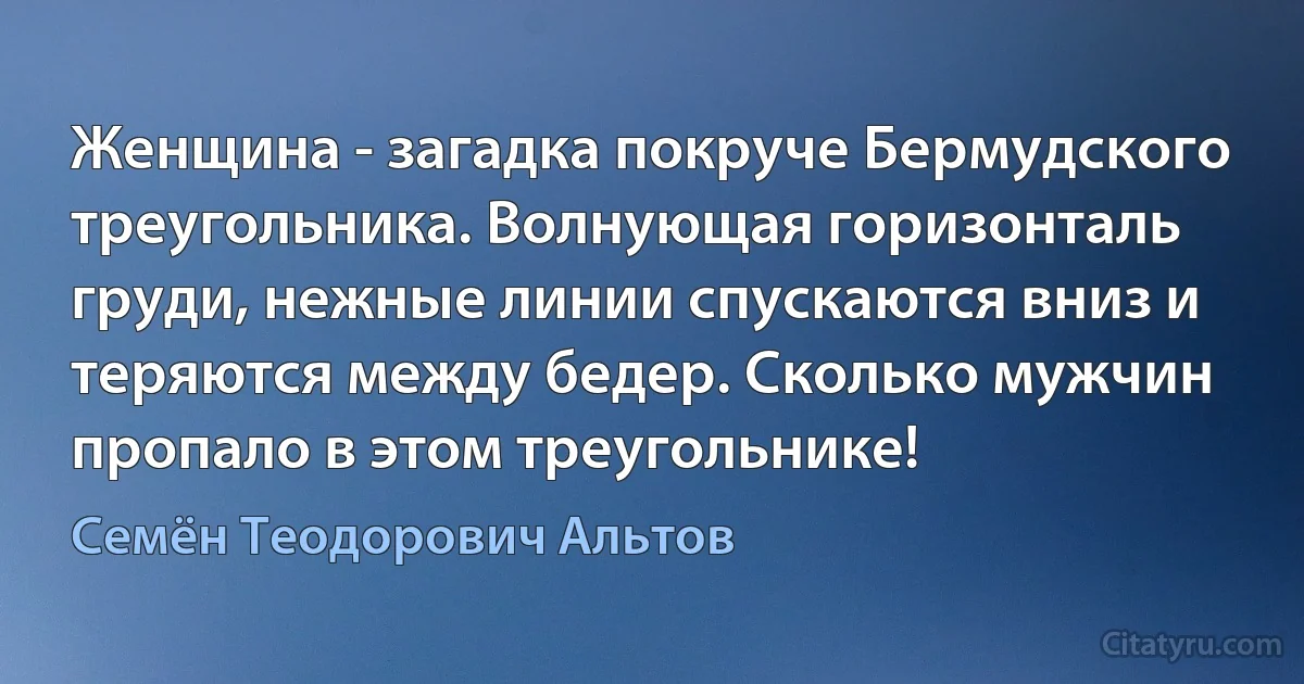 Женщина - загадка покруче Бермудского треугольника. Волнующая горизонталь груди, нежные линии спускаются вниз и теряются между бедер. Сколько мужчин пропало в этом треугольнике! (Семён Теодорович Альтов)