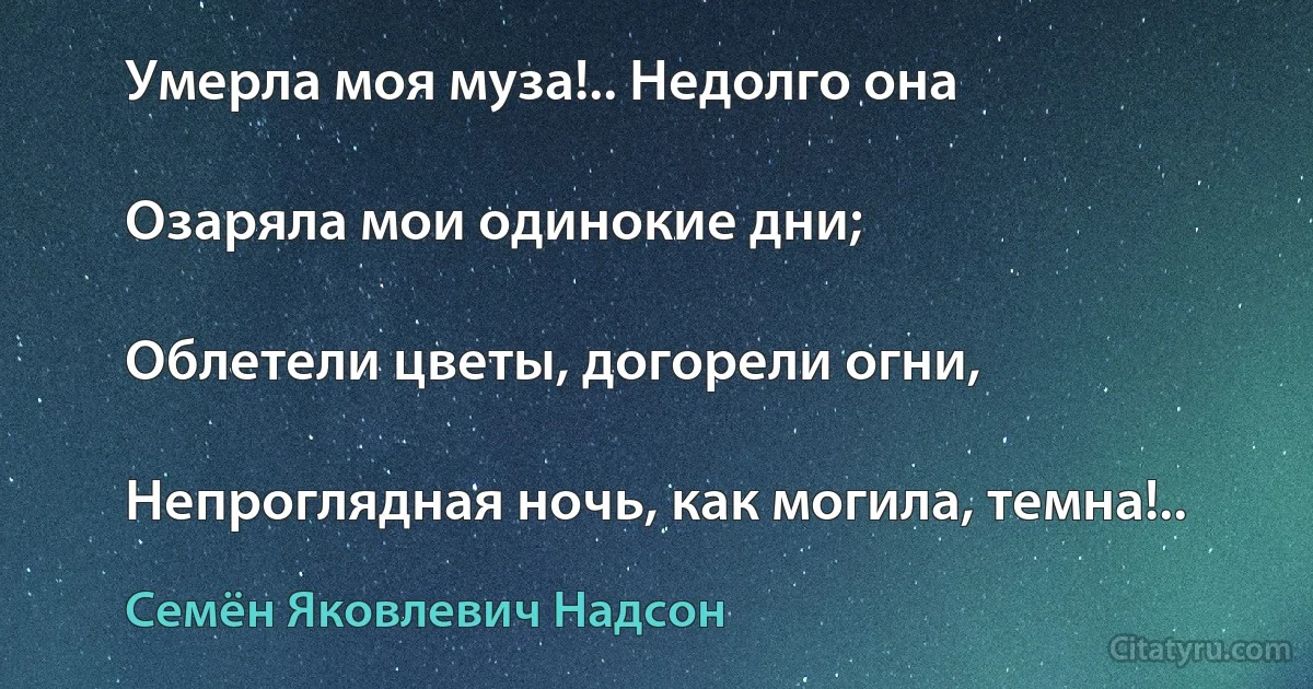 Умерла моя муза!.. Недолго она

Озаряла мои одинокие дни;

Облетели цветы, догорели огни,

Непроглядная ночь, как могила, темна!.. (Семён Яковлевич Надсон)