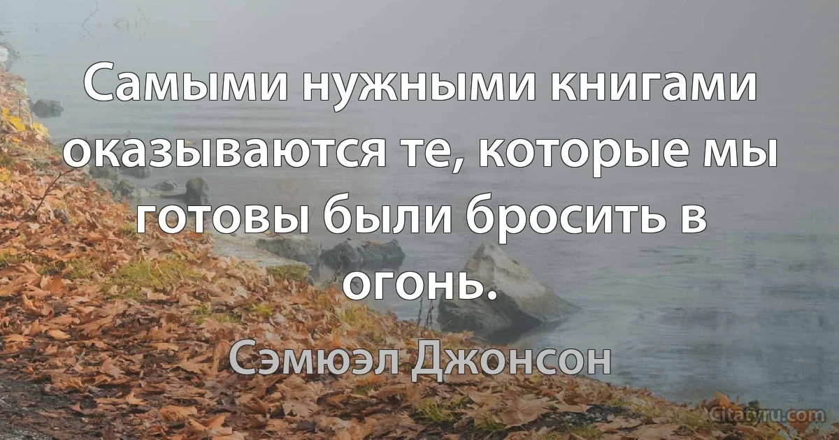 Самыми нужными книгами оказываются те, которые мы готовы были бросить в огонь. (Сэмюэл Джонсон)