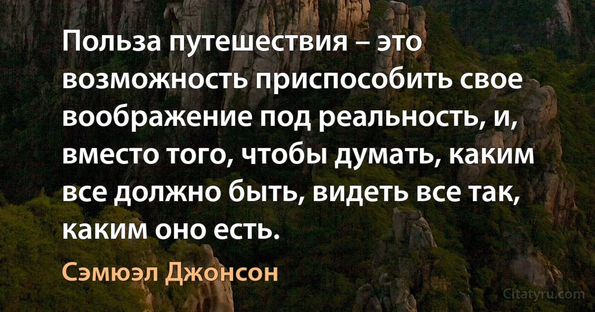 Польза путешествия – это возможность приспособить свое воображение под реальность, и, вместо того, чтобы думать, каким все должно быть, видеть все так, каким оно есть. (Сэмюэл Джонсон)