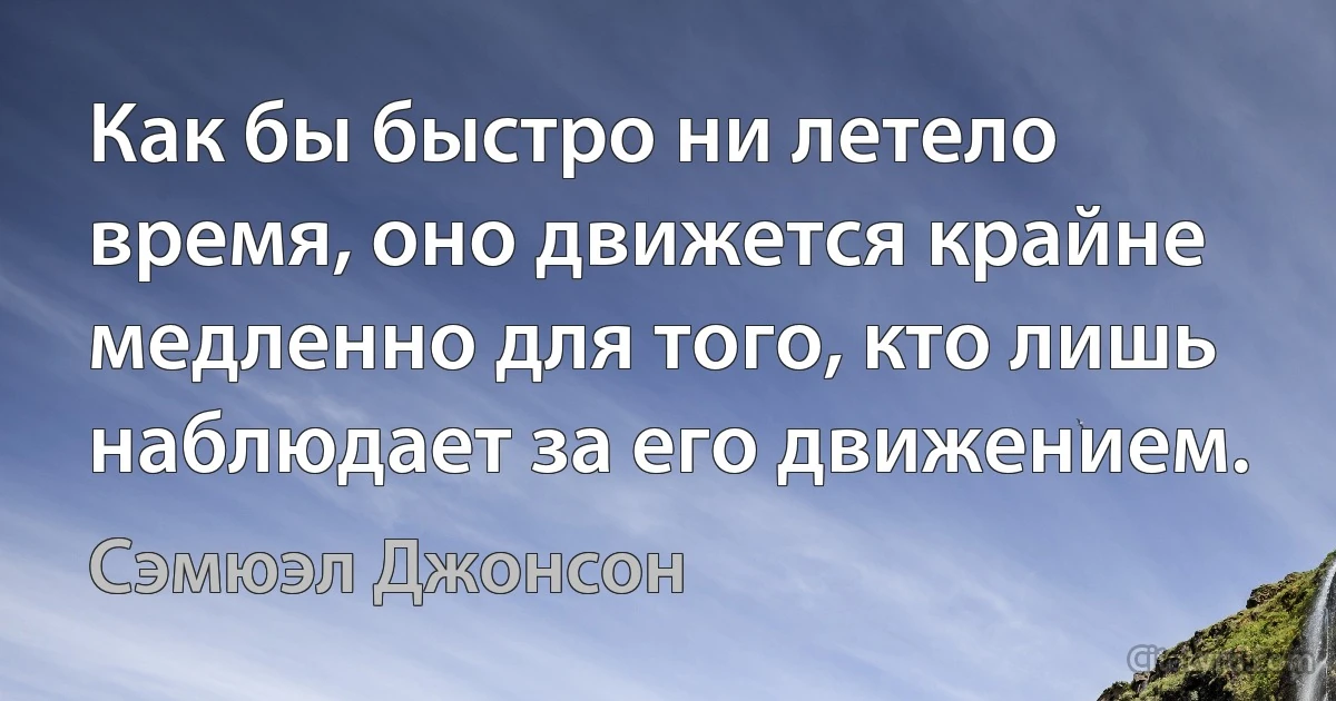 Как бы быстро ни летело время, оно движется крайне медленно для того, кто лишь наблюдает за его движением. (Сэмюэл Джонсон)