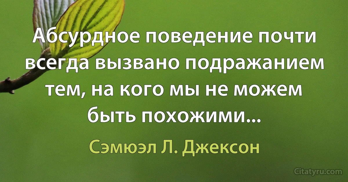 Абсурдное поведение почти всегда вызвано подражанием тем, на кого мы не можем быть похожими... (Сэмюэл Л. Джексон)