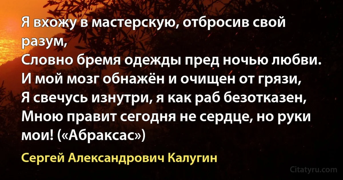 Я вхожу в мастерскую, отбросив свой разум,
Словно бремя одежды пред ночью любви.
И мой мозг обнажён и очищен от грязи,
Я свечусь изнутри, я как раб безотказен,
Мною правит сегодня не сердце, но руки мои! («Абраксас») (Сергей Александрович Калугин)