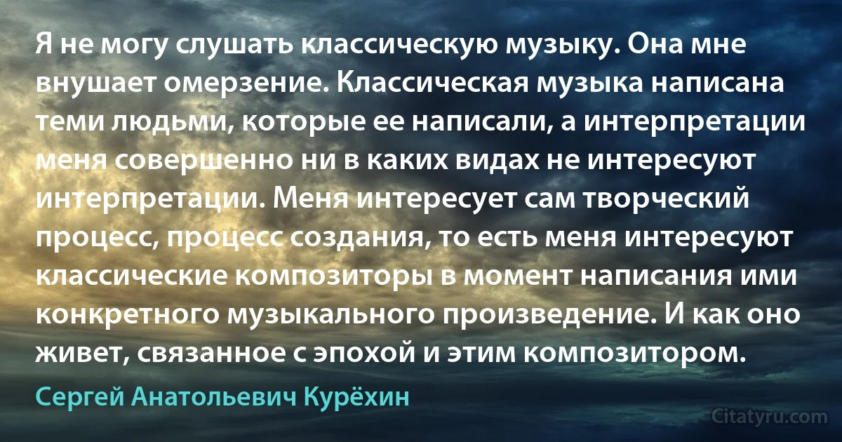 Я не могу слушать классическую музыку. Она мне внушает омерзение. Классическая музыка написана теми людьми, которые ее написали, а интерпретации меня совершенно ни в каких видах не интересуют интерпретации. Меня интересует сам творческий процесс, процесс создания, то есть меня интересуют классические композиторы в момент написания ими конкретного музыкального произведение. И как оно живет, связанное с эпохой и этим композитором. (Сергей Анатольевич Курёхин)