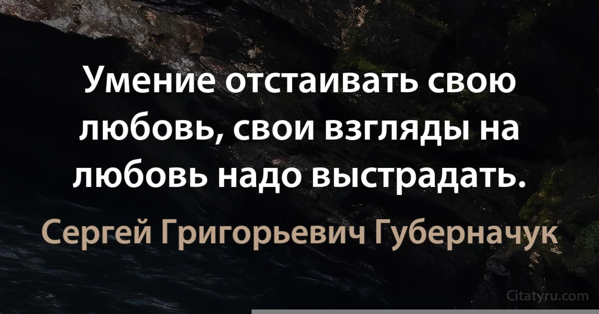 Умение отстаивать свою любовь, свои взгляды на любовь надо выстрадать. (Сергей Григорьевич Губерначук)