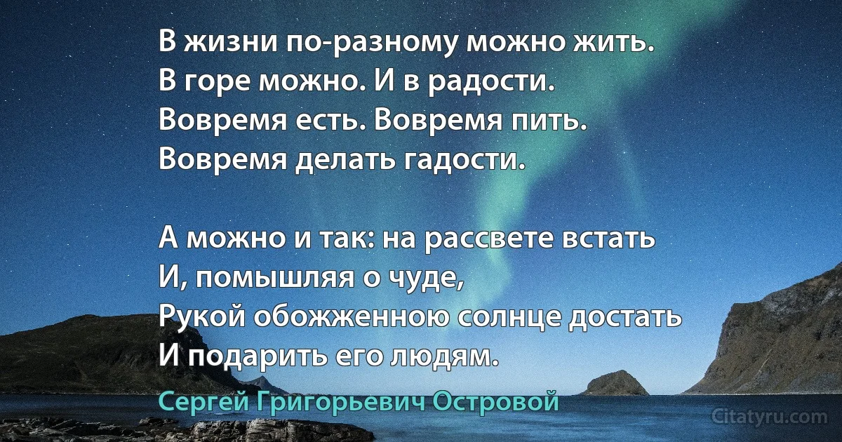 В жизни по-разному можно жить.
В горе можно. И в радости.
Вовремя есть. Вовремя пить.
Вовремя делать гадости.

А можно и так: на рассвете встать
И, помышляя о чуде,
Рукой обожженною солнце достать
И подарить его людям. (Сергей Григорьевич Островой)