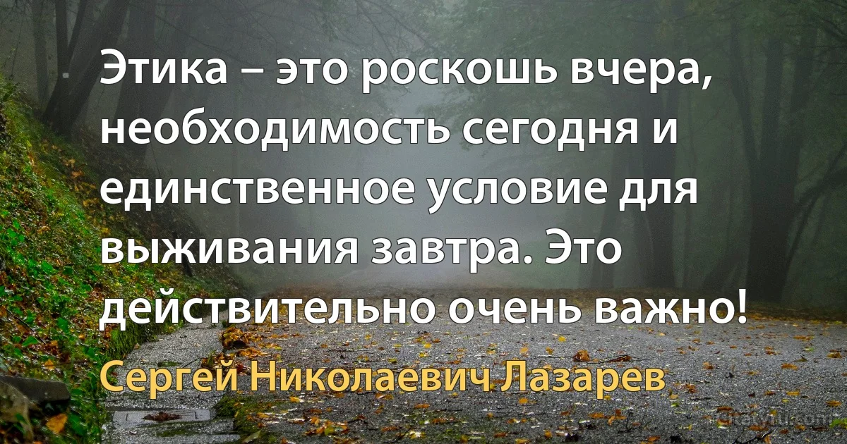 Этика – это роскошь вчера, необходимость сегодня и единственное условие для выживания завтра. Это действительно очень важно! (Сергей Николаевич Лазарев)