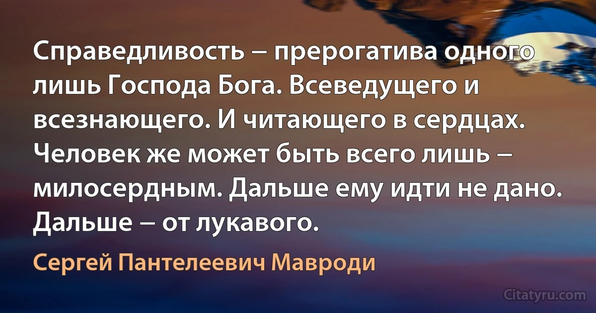 Справедливость − прерогатива одного лишь Господа Бога. Всеведущего и всезнающего. И читающего в сердцах. Человек же может быть всего лишь − милосердным. Дальше ему идти не дано. Дальше − от лукавого. (Сергей Пантелеевич Мавроди)