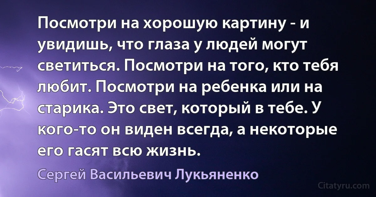 Посмотри на хорошую картину - и увидишь, что глаза у людей могут светиться. Посмотри на того, кто тебя любит. Посмотри на ребенка или на старика. Это свет, который в тебе. У кого-то он виден всегда, а некоторые его гасят всю жизнь. (Сергей Васильевич Лукьяненко)