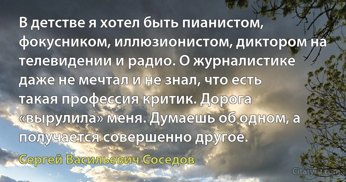 В детстве я хотел быть пианистом, фокусником, иллюзионистом, диктором на телевидении и радио. О журналистике даже не мечтал и не знал, что есть такая профессия критик. Дорога «вырулила» меня. Думаешь об одном, а получается совершенно другое. (Сергей Васильевич Соседов)