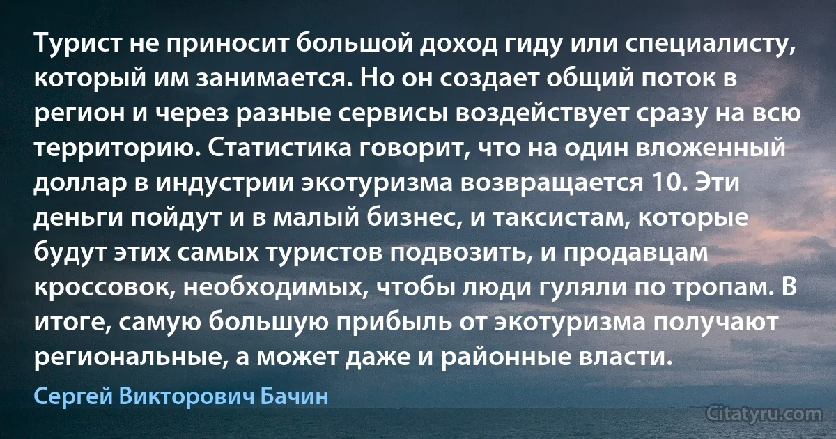 Турист не приносит большой доход гиду или специалисту, который им занимается. Но он создает общий поток в регион и через разные сервисы воздействует сразу на всю территорию. Статистика говорит, что на один вложенный доллар в индустрии экотуризма возвращается 10. Эти деньги пойдут и в малый бизнес, и таксистам, которые будут этих самых туристов подвозить, и продавцам кроссовок, необходимых, чтобы люди гуляли по тропам. В итоге, самую большую прибыль от экотуризма получают региональные, а может даже и районные власти. (Сергей Викторович Бачин)