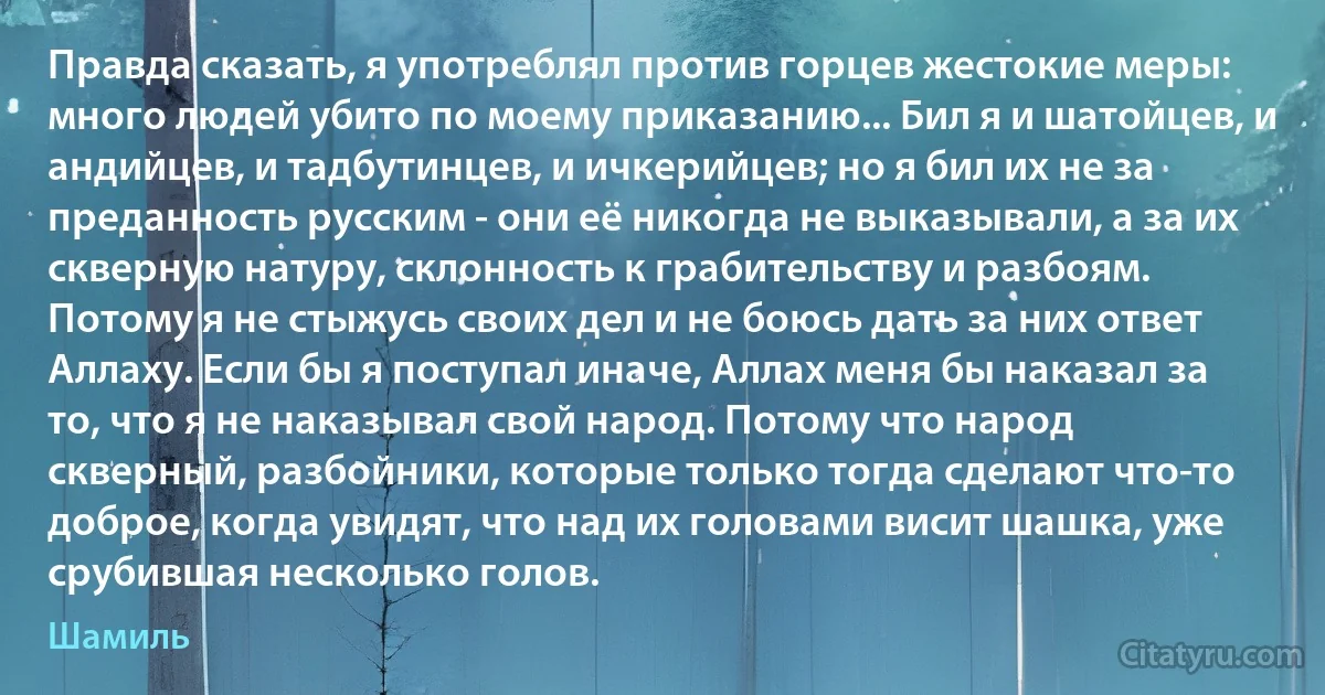 Правда сказать, я употреблял против горцев жестокие меры: много людей убито по моему приказанию... Бил я и шатойцев, и андийцев, и тадбутинцев, и ичкерийцев; но я бил их не за преданность русским - они её никогда не выказывали, а за их скверную натуру, склонность к грабительству и разбоям. Потому я не стыжусь своих дел и не боюсь дать за них ответ Аллаху. Если бы я поступал иначе, Аллах меня бы наказал за то, что я не наказывал свой народ. Потому что народ скверный, разбойники, которые только тогда сделают что-то доброе, когда увидят, что над их головами висит шашка, уже срубившая несколько голов. (Шамиль)