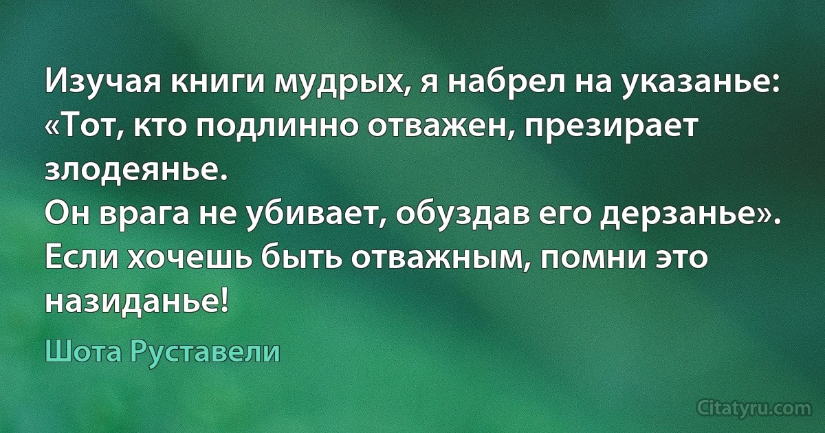 Изучая книги мудрых, я набрел на указанье:
«Тот, кто подлинно отважен, презирает злодеянье.
Он врага не убивает, обуздав его дерзанье».
Если хочешь быть отважным, помни это назиданье! (Шота Руставели)