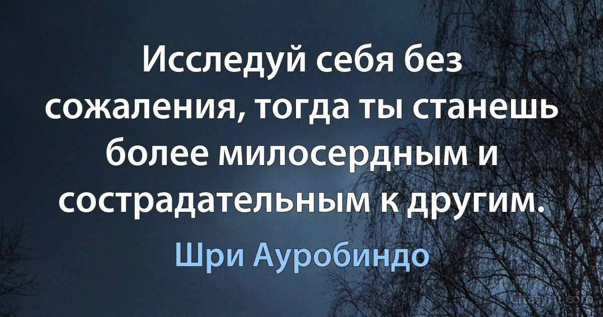 Исследуй себя без сожаления, тогда ты станешь более милосердным и сострадательным к другим. (Шри Ауробиндо)