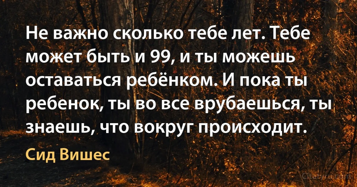 Не важно сколько тебе лет. Тебе может быть и 99, и ты можешь оставаться ребёнком. И пока ты ребенок, ты во все врубаешься, ты знаешь, что вокруг происходит. (Сид Вишес)