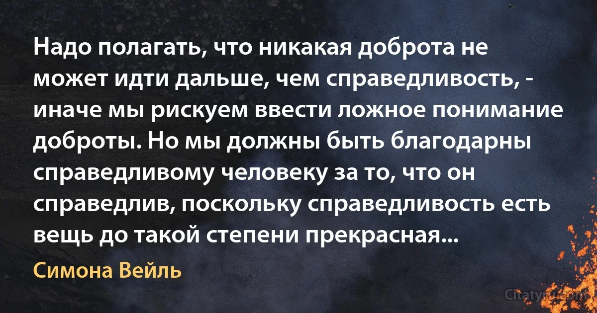 Надо полагать, что никакая доброта не может идти дальше, чем справедливость, - иначе мы рискуем ввести ложное понимание доброты. Но мы должны быть благодарны справедливому человеку за то, что он справедлив, поскольку справедливость есть вещь до такой степени прекрасная... (Симона Вейль)