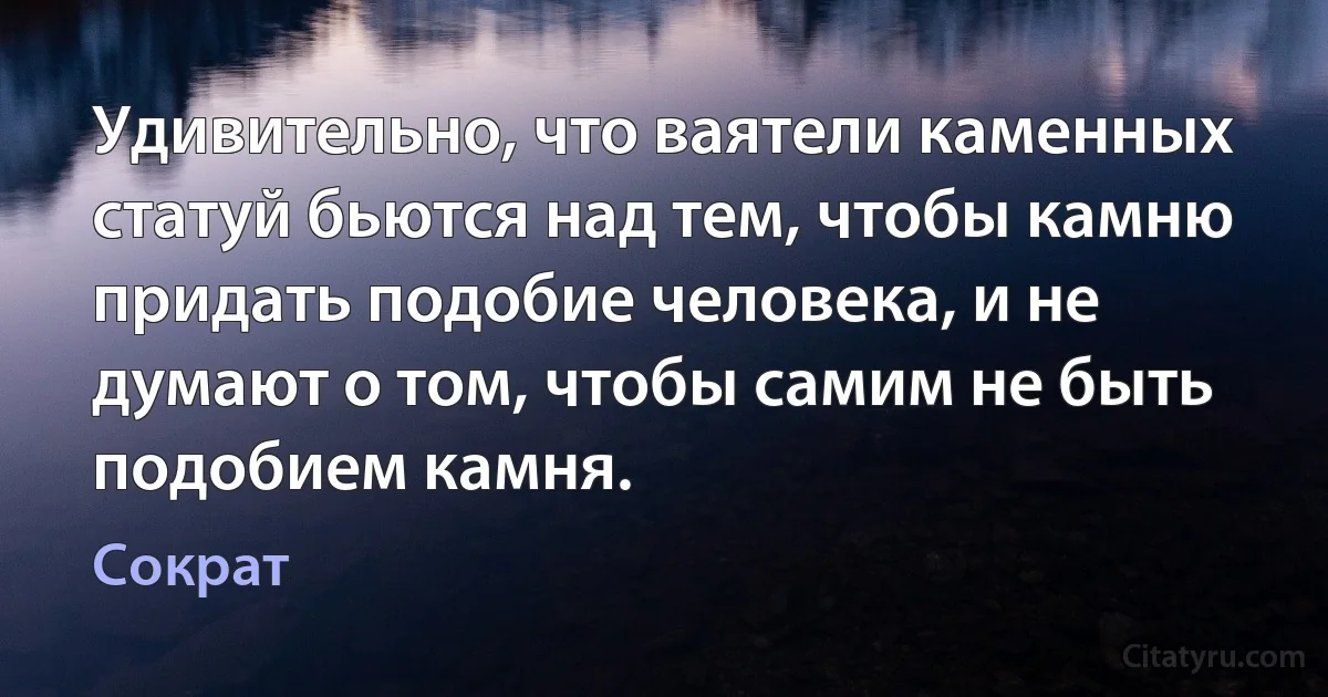 Удивительно, что ваятели каменных статуй бьются над тем, чтобы камню придать подобие человека, и не думают о том, чтобы самим не быть подобием камня. (Сократ)