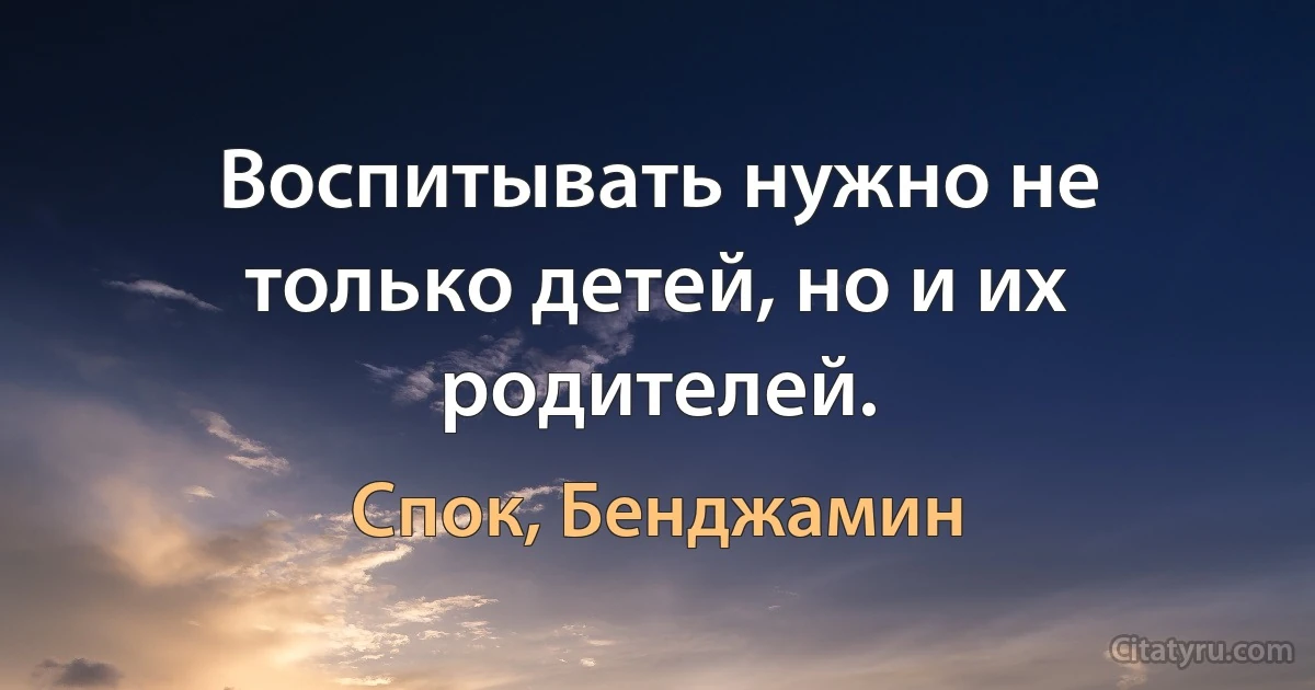 Воспитывать нужно не только детей, но и их родителей. (Спок, Бенджамин)