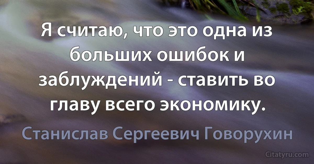 Я считаю, что это одна из больших ошибок и заблуждений - ставить во главу всего экономику. (Станислав Сергеевич Говорухин)