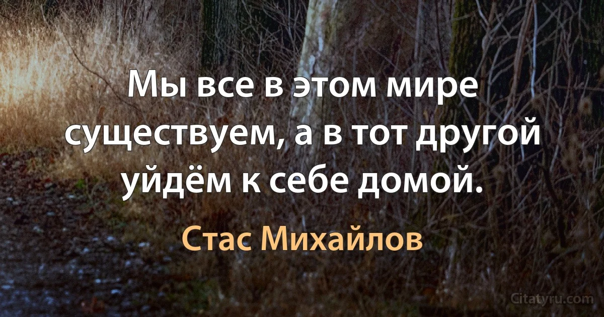 Мы все в этом мире существуем, а в тот другой уйдём к себе домой. (Стас Михайлов)