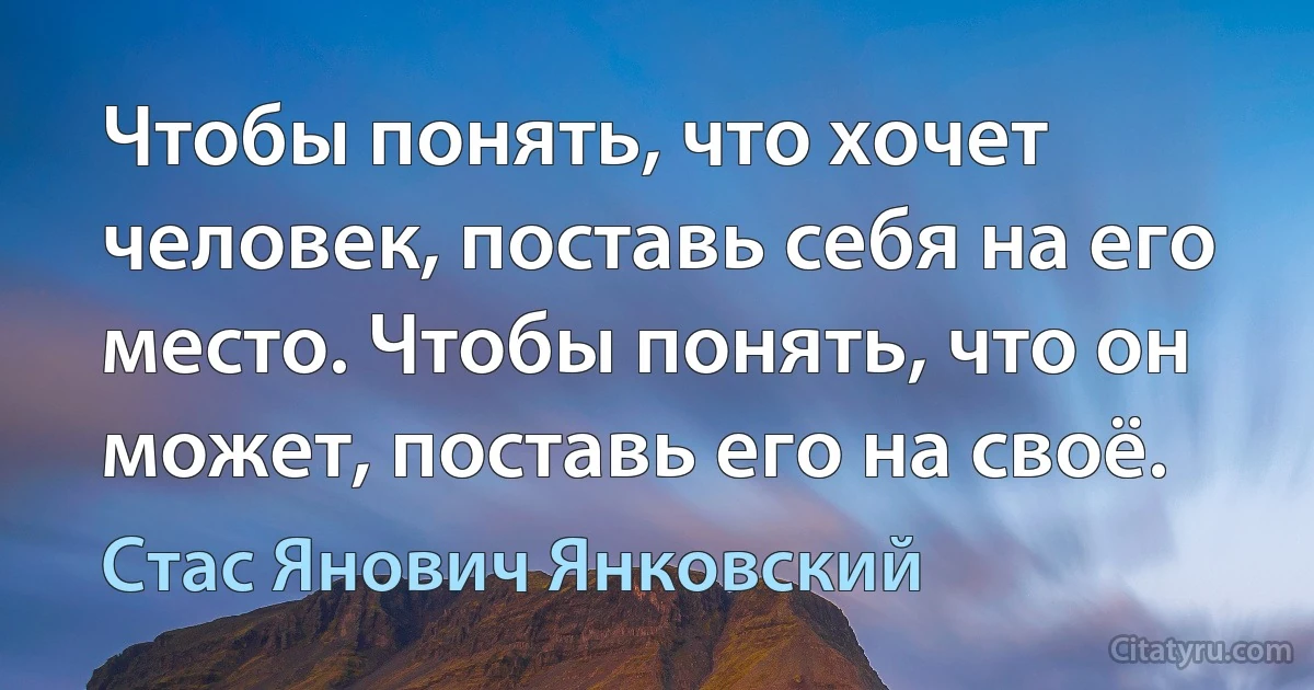 Чтобы понять, что хочет человек, поставь себя на его место. Чтобы понять, что он может, поставь его на своё. (Стас Янович Янковский)