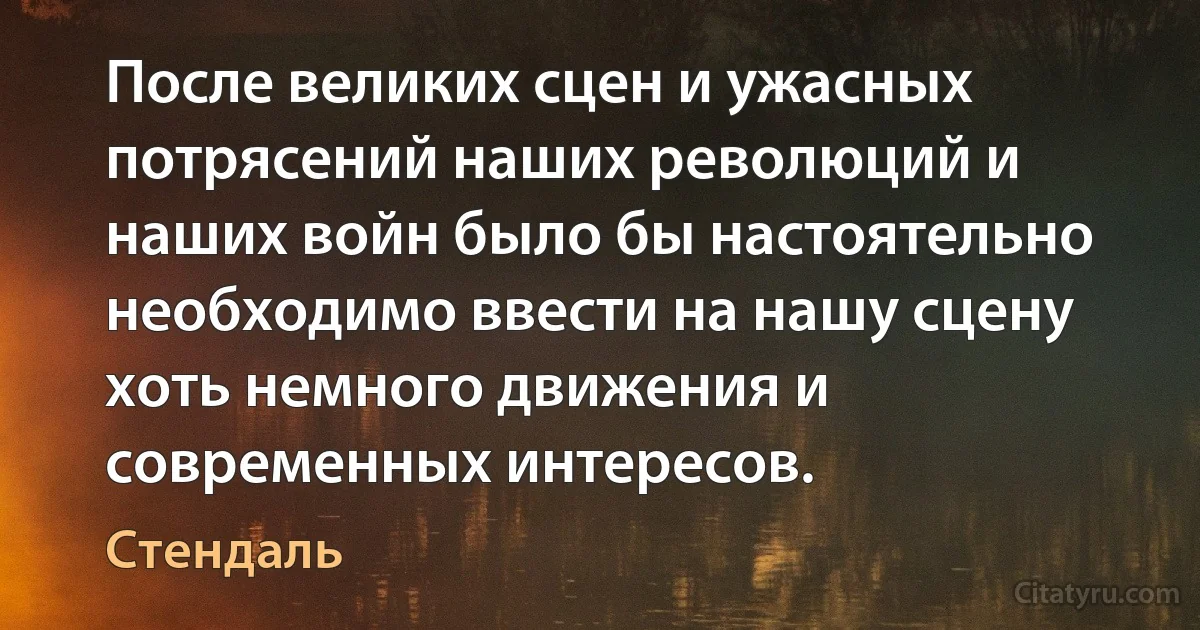 После великих сцен и ужасных потрясений наших революций и наших войн было бы настоятельно необходимо ввести на нашу сцену хоть немного движения и современных интересов. (Стендаль)