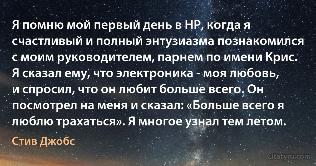 Я помню мой первый день в HP, когда я счастливый и полный энтузиазма познакомился с моим руководителем, парнем по имени Крис. Я сказал ему, что электроника - моя любовь, и спросил, что он любит больше всего. Он посмотрел на меня и сказал: «Больше всего я люблю трахаться». Я многое узнал тем летом. (Стив Джобс)