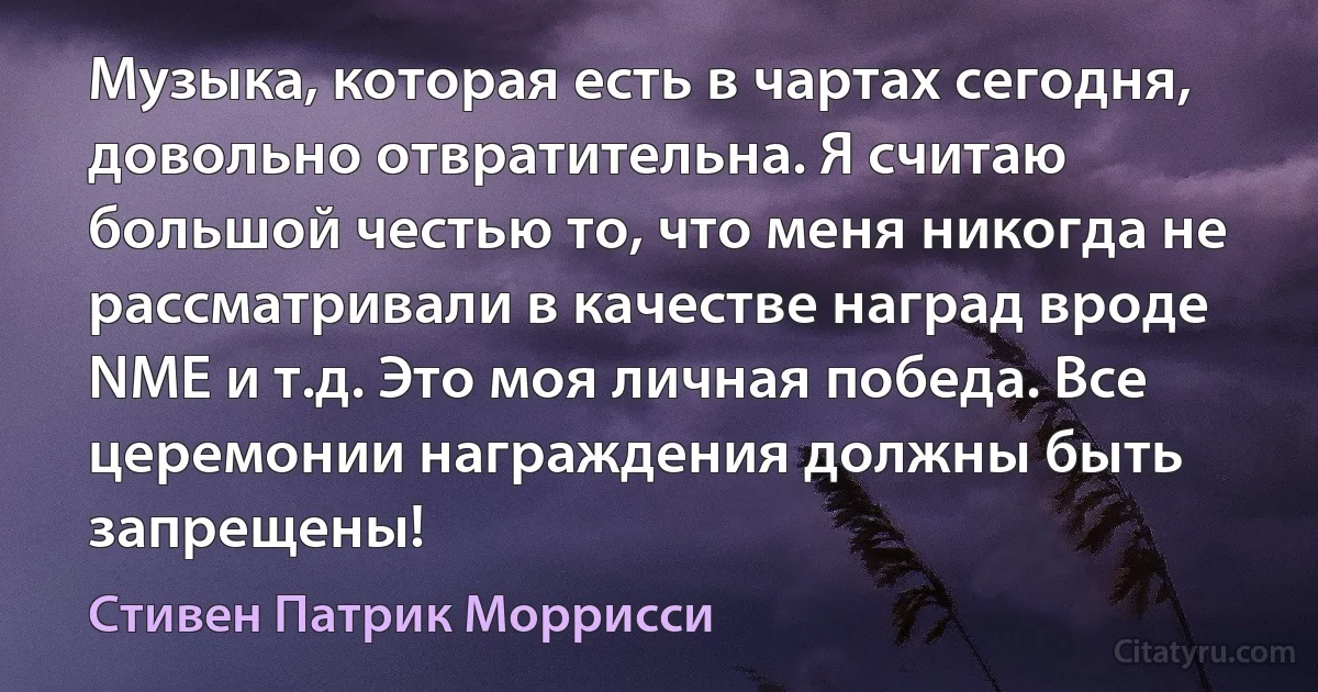 Музыка, которая есть в чартах сегодня, довольно отвратительна. Я считаю большой честью то, что меня никогда не рассматривали в качестве наград вроде NME и т.д. Это моя личная победа. Все церемонии награждения должны быть запрещены! (Стивен Патрик Моррисси)