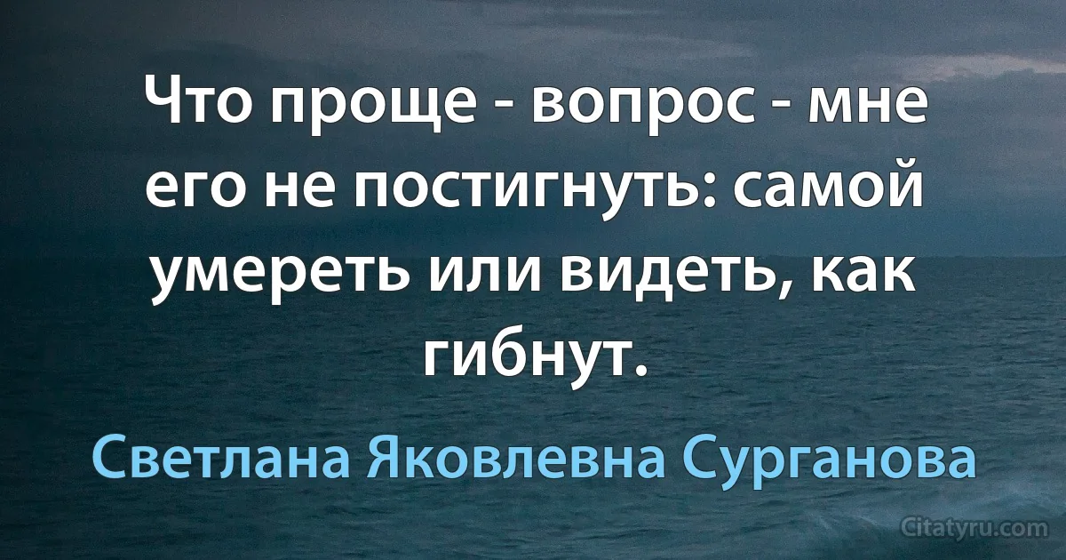 Что проще - вопрос - мне его не постигнуть: самой умереть или видеть, как гибнут. (Светлана Яковлевна Сурганова)