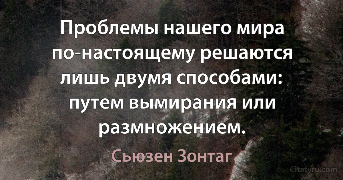 Проблемы нашего мира по-настоящему решаются лишь двумя способами: путем вымирания или размножением. (Сьюзен Зонтаг)