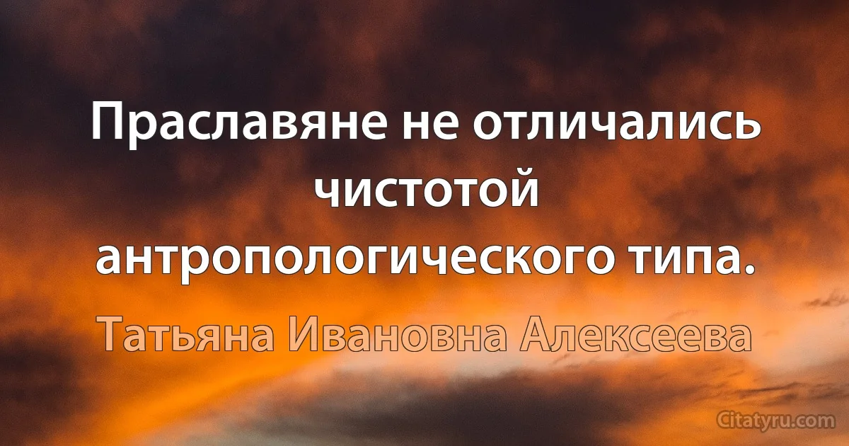 Праславяне не отличались чистотой антропологического типа. (Татьяна Ивановна Алексеева)